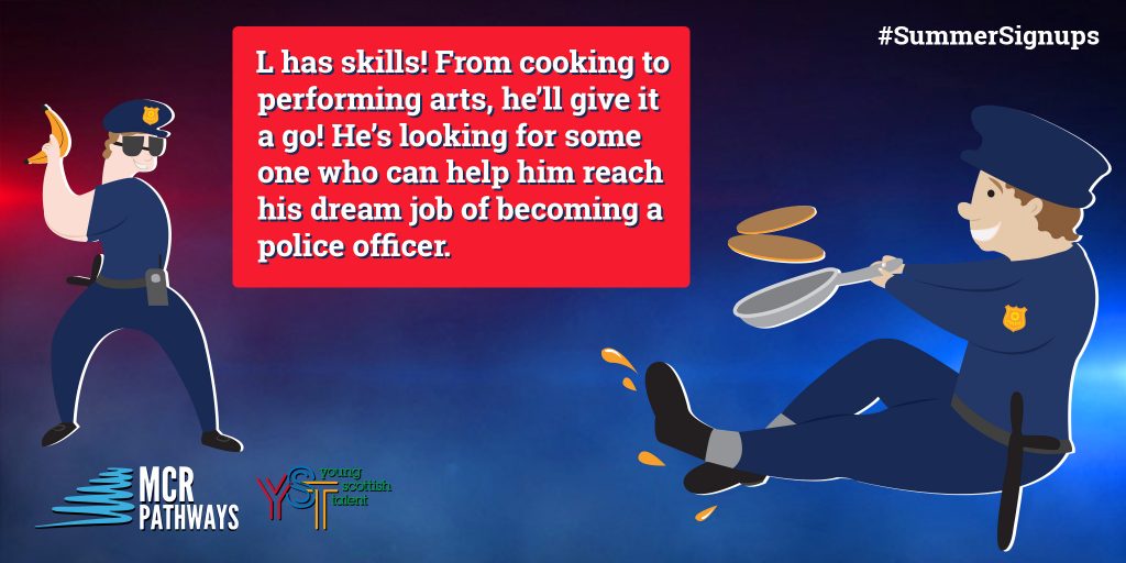 L from Cathkin Academy in South Lanarkshire dreams of going into the Police Force when he is older, but for now is happy to flex his creative talents. He would love a mentor who is ‘wise and will listen.’ He is fun and his many talents include cooking and performing arts.