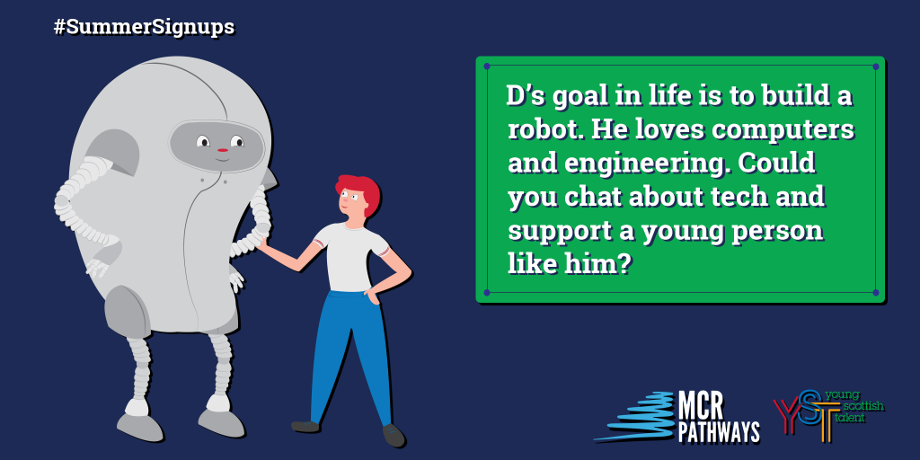 South Lanarkshire Trinity High School pupil D’s goal in life is to build a robot. He has ASD, which can lead to a bit of difficulty in school, but with the right mentor he’d love to chat about his interests: gaming and engineering. His fabulous knowledge of computers will get him far if he has someone who shares his interests to support him!