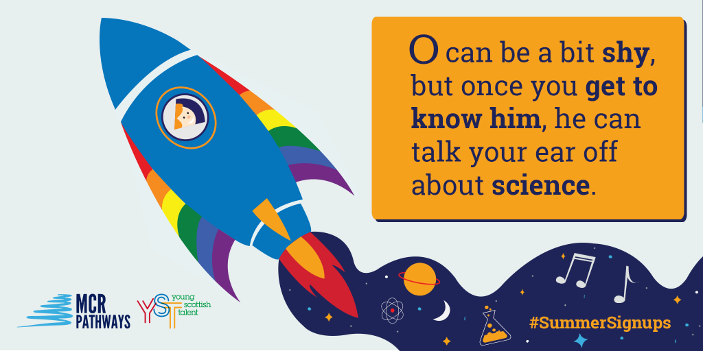 O is a very bright S3 pupil at St Machar Academy in Aberdeen, though he can be quiet until you get to know him! He dreams about going to uni & pursuing a science-based career. O would love a mentor who is as passionate about science as he is. O's mum recently passed away and he would love somebody who could help him open up.